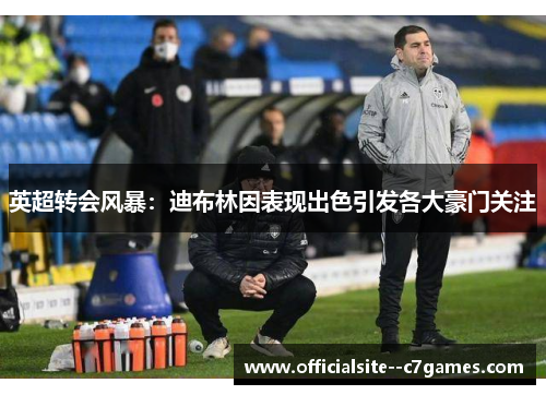 英超转会风暴：迪布林因表现出色引发各大豪门关注