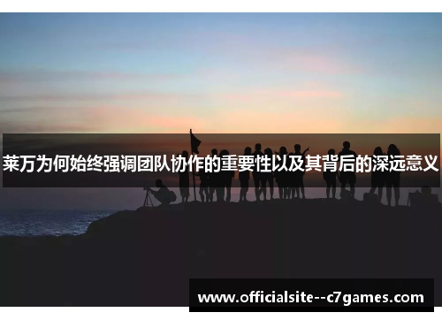 莱万为何始终强调团队协作的重要性以及其背后的深远意义 莱万为何始终强调团队协作的重要性以及其背后的深远意义