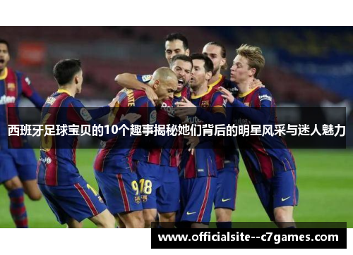 西班牙足球宝贝的10个趣事揭秘她们背后的明星风采与迷人魅力 西班牙足球宝贝的10个趣事揭秘她们背后的明星风采与迷人魅力