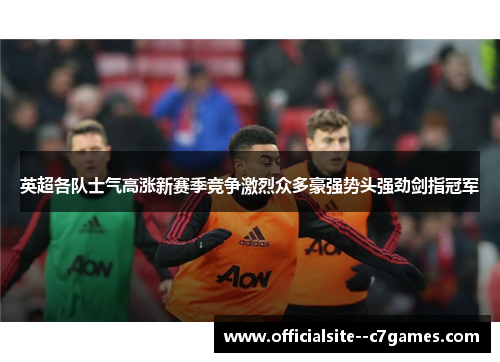 英超各队士气高涨新赛季竞争激烈众多豪强势头强劲剑指冠军 英超各队士气高涨新赛季竞争激烈众多豪强势头强劲剑指冠军