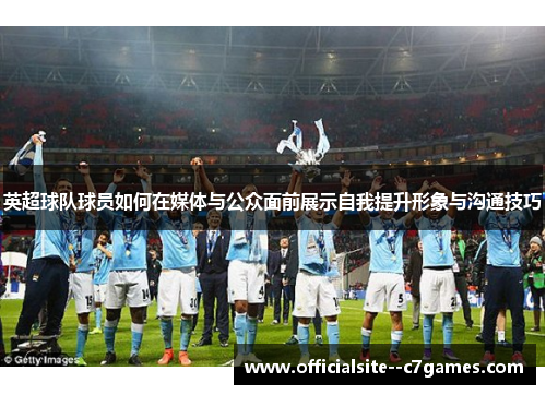 英超球队球员如何在媒体与公众面前展示自我提升形象与沟通技巧 英超球队球员如何在媒体与公众面前展示自我提升形象与沟通技巧