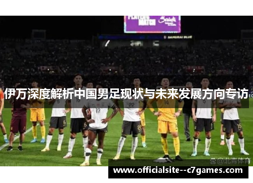伊万深度解析中国男足现状与未来发展方向专访