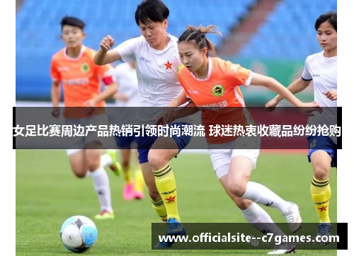 女足比赛周边产品热销引领时尚潮流 球迷热衷收藏品纷纷抢购