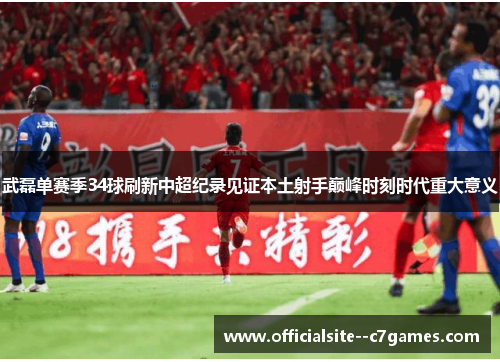 武磊单赛季34球刷新中超纪录见证本土射手巅峰时刻时代重大意义 武磊单赛季34球刷新中超纪录见证本土射手巅峰时刻时代重大意义