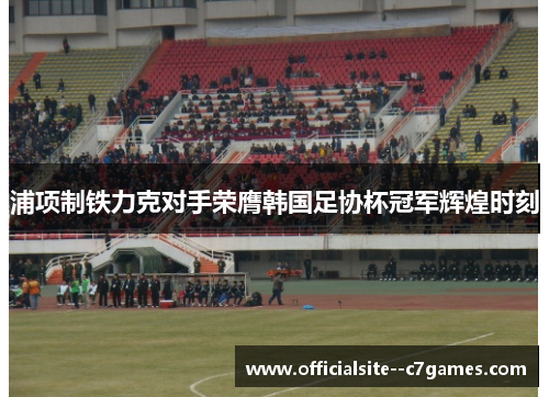 浦项制铁力克对手荣膺韩国足协杯冠军辉煌时刻