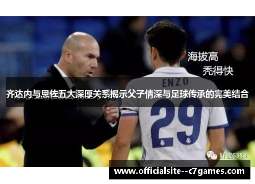 齐达内与恩佐五大深厚关系揭示父子情深与足球传承的完美结合 齐达内与恩佐五大深厚关系揭示父子情深与足球传承的完美结合