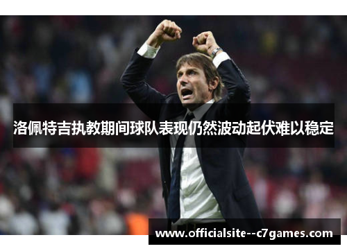 洛佩特吉执教期间球队表现仍然波动起伏难以稳定 洛佩特吉执教期间球队表现仍然波动起伏难以稳定